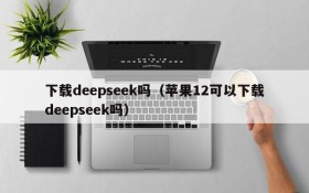 下载deepseek吗（苹果12可以下载deepseek吗）