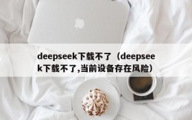 deepseek下载不了（deepseek下载不了,当前设备存在风险）