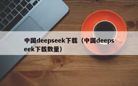 中国deepseek下载（中国deepseek下载数量）