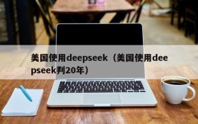 美国使用deepseek（美国使用deepseek判20年）