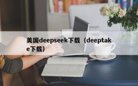 美国deepseek下载（deeptake下载）