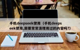 手机deepseek使用（手机deepseek使用,需要常常清理用过的内容吗?）