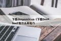 下载deepseekios（下载DeePSeeP有什么好处?）