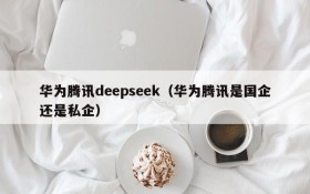 华为腾讯deepseek(华为腾讯是国企还是私企)