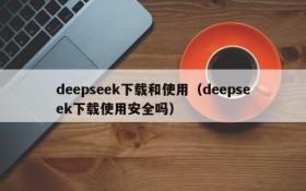 deepseek下载和使用（deepseek下载使用安全吗）