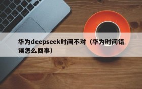 华为deepseek时间不对(华为时间错误怎么回事)