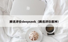 腾讯评价deepseek（腾讯评价原神）