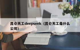 昆仑天工deepseek(昆仑天工是什么公司)