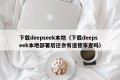 下载deepseek本地（下载deepseek本地部署后还会有道德审查吗）