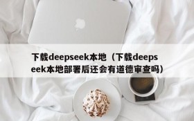 下载deepseek本地（下载deepseek本地部署后还会有道德审查吗）