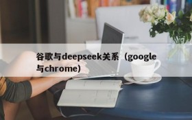 谷歌与deepseek关系(google与chrome)
