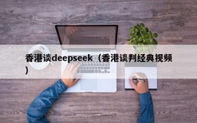 香港谈deepseek（香港谈判经典视频）