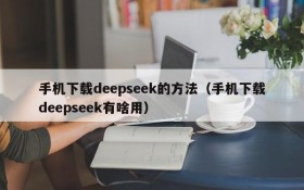 手机下载deepseek的方法（手机下载deepseek有啥用）