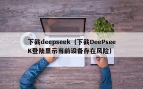 下截deepseek（下截DeePseeK登陆显示当前设备存在风险）