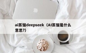 ai蒸馏deepseek(AI蒸馏是什么意思?)