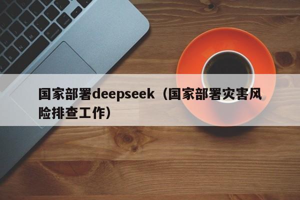 国家部署deepseek（国家部署灾害风险排查工作）