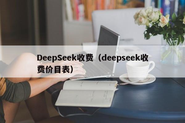 DeepSeek收费（deepseek收费价目表）