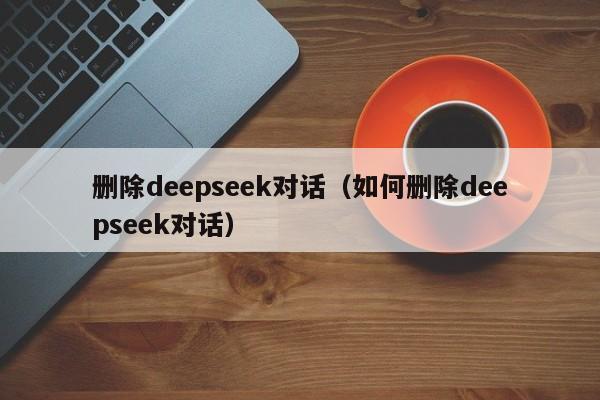 删除deepseek对话（如何删除deepseek对话）