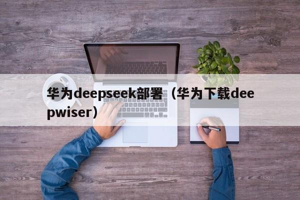 华为deepseek部署（华为下载deepwiser）