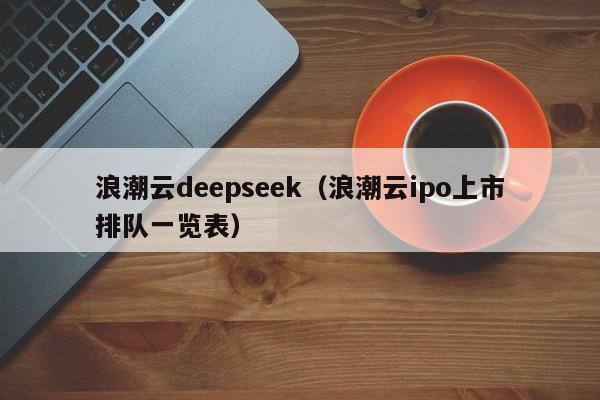 浪潮云deepseek（浪潮云ipo上市排队一览表）