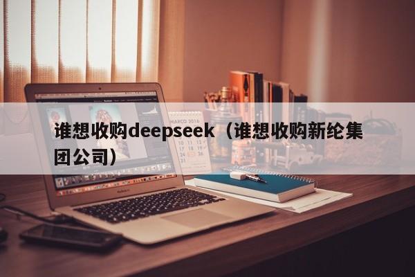 谁想收购deepseek（谁想收购新纶集团公司）