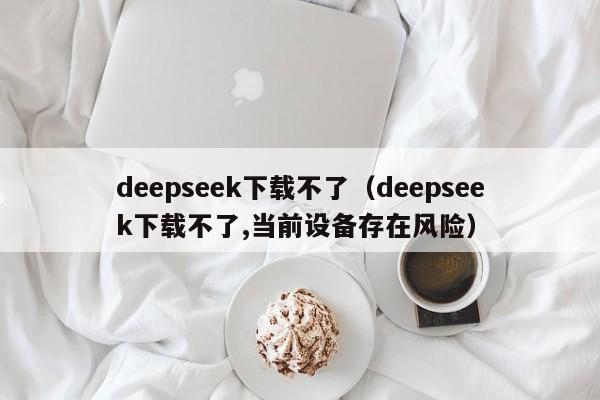 deepseek下载不了（deepseek下载不了,当前设备存在风险）