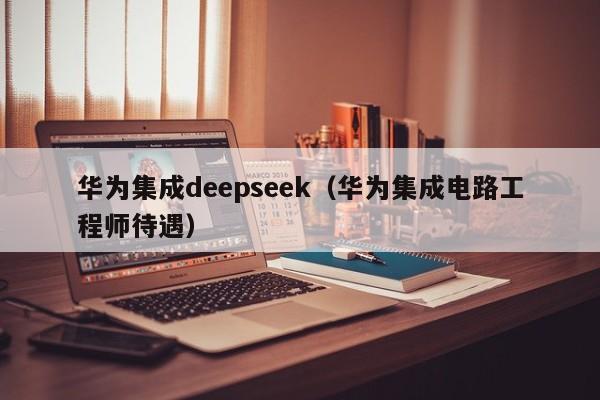 华为集成deepseek（华为集成电路工程师待遇）