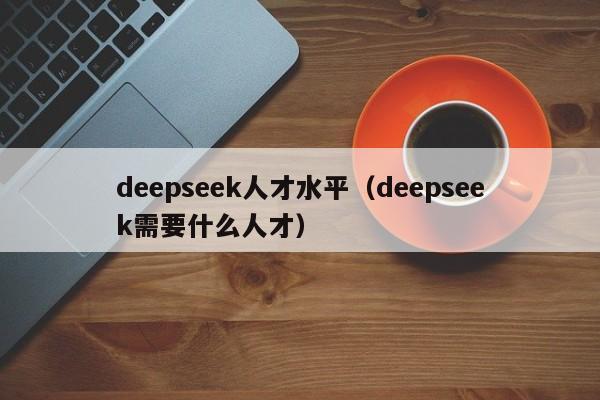 deepseek人才水平（deepseek需要什么人才）