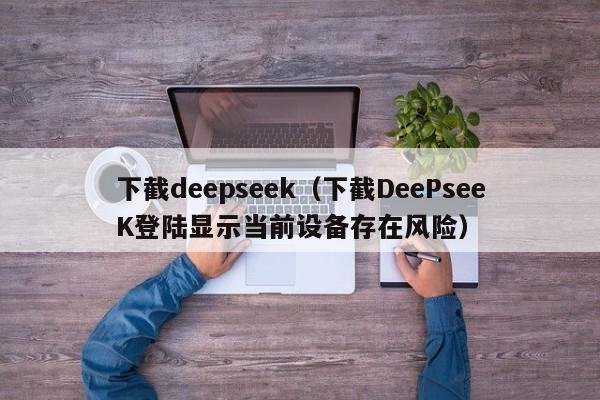 下截deepseek（下截DeePseeK登陆显示当前设备存在风险）