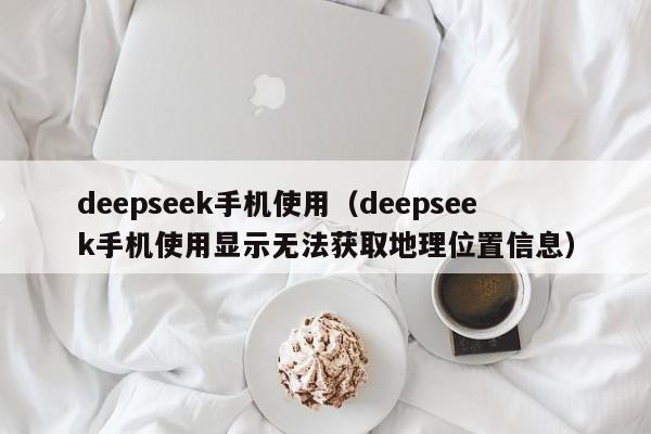 deepseek手机使用（deepseek手机使用显示无法获取地理位置信息）