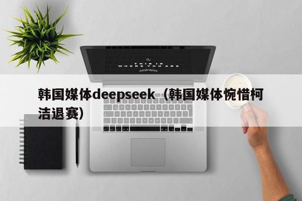 韩国媒体deepseek（韩国媒体惋惜柯洁退赛）