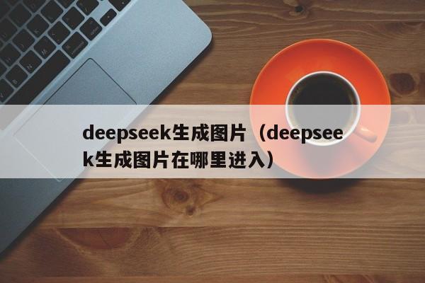 deepseek生成图片（deepseek生成图片在哪里进入）