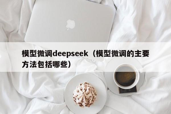 模型微调deepseek（模型微调的主要方法包括哪些）