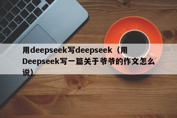 用deepseek写deepseek（用Deepseek写一篇关于爷爷的作文怎么说）