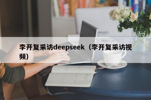 李开复采访deepseek（李开复采访视频）