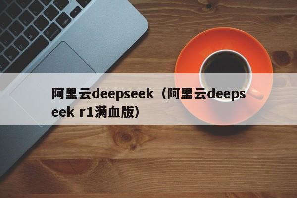 阿里云deepseek（阿里云deepseek r1满血版）