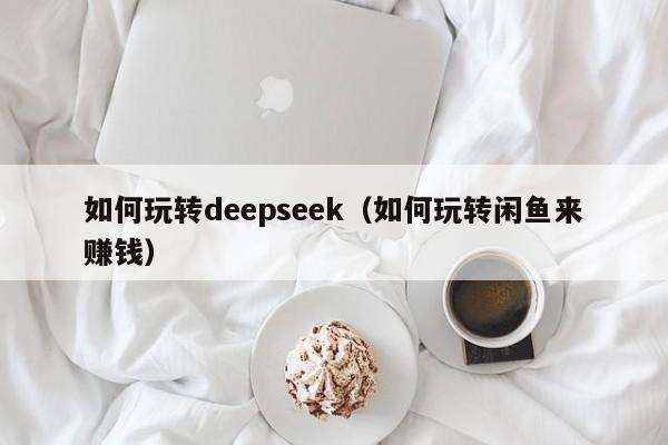 如何玩转deepseek（如何玩转闲鱼来赚钱）