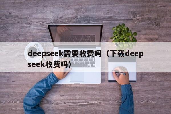 deepseek需要收费吗（下载deepseek收费吗）