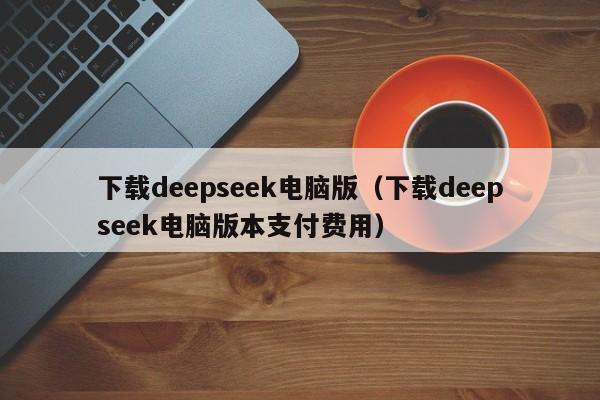 下载deepseek电脑版（下载deepseek电脑版本支付费用）