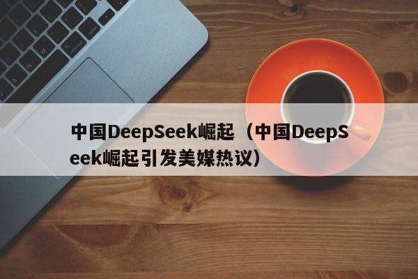 中国DeepSeek崛起（中国DeepSeek崛起引发美媒热议）