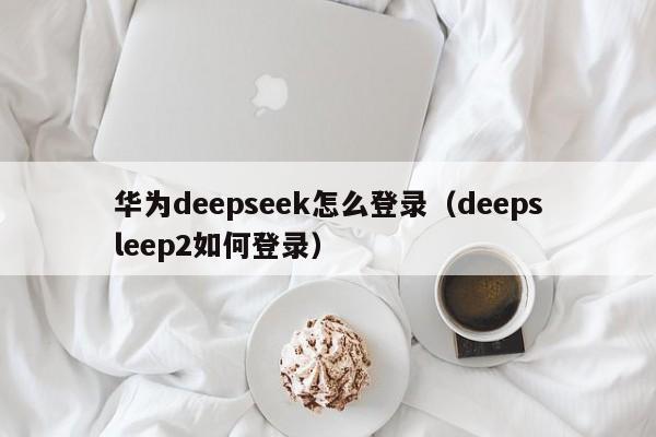 华为deepseek怎么登录（deepsleep2如何登录）