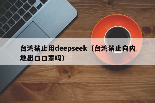 台湾禁止用deepseek（台湾禁止向内地出口口罩吗）