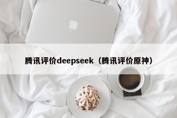 腾讯评价deepseek（腾讯评价原神）