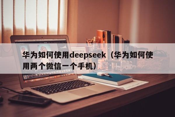 华为如何使用deepseek（华为如何使用两个微信一个手机）