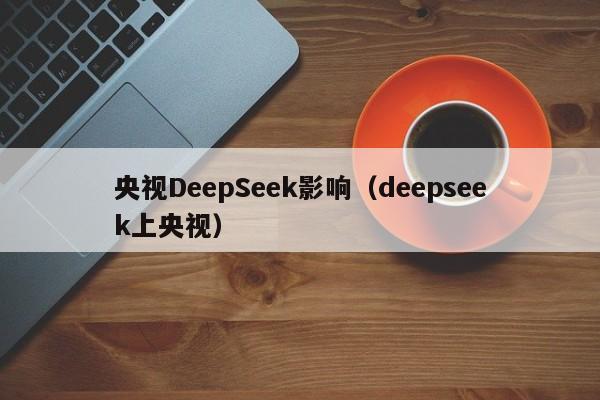 央视DeepSeek影响（deepseek上央视）