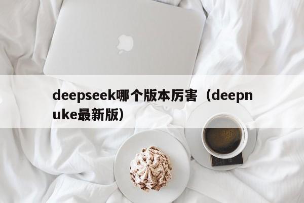 deepseek哪个版本厉害（deepnuke最新版）