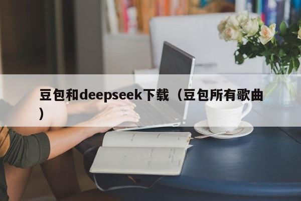 豆包和deepseek下载（豆包所有歌曲）