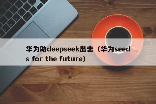 华为助deepseek出击（华为seeds for the future）