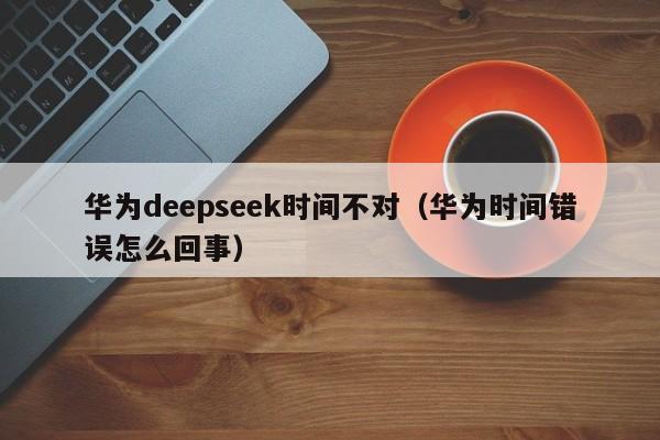 华为deepseek时间不对（华为时间错误怎么回事）