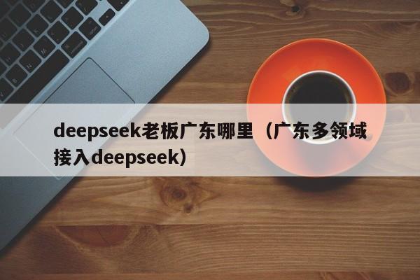 deepseek老板广东哪里（广东多领域接入deepseek）